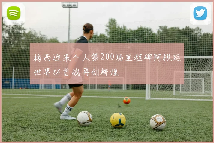 梅西迎来个人第200场里程碑阿根廷世界杯首战再创辉煌