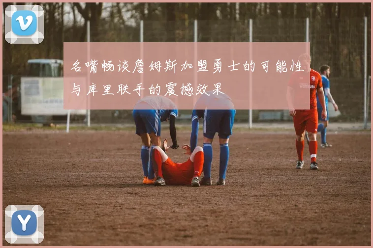 名嘴畅谈詹姆斯加盟勇士的可能性与库里联手的震撼效果