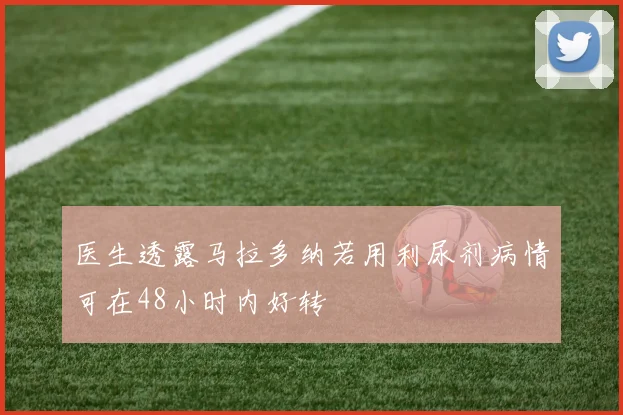 医生透露马拉多纳若用利尿剂病情可在48小时内好转