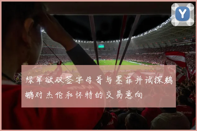 绿军欲双签字母哥与墨菲并试探鹈鹕对杰伦和怀特的交易意向