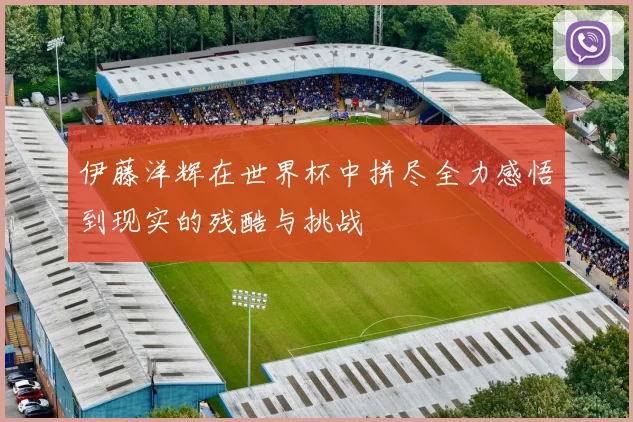 伊藤洋辉在世界杯中拼尽全力感悟到现实的残酷与挑战