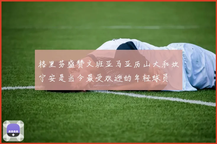 格里芬盛赞文班亚马亚历山大和坎宁安是当今最受欢迎的年轻球员