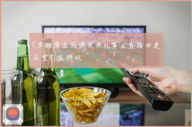 C罗缺席亚冠颁奖典礼赛后直接回更衣室引发热议