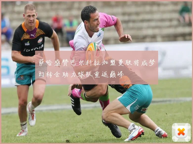 萨哈盛赞巴尔科拉加盟曼联将成梦幻转会助力球队重返巅峰
