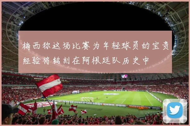 梅西称这场比赛为年轻球员的宝贵经验将铭刻在阿根廷队历史中