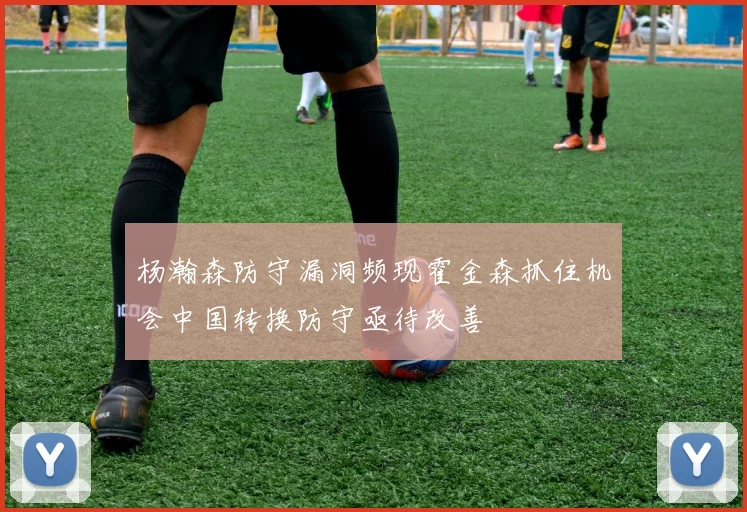 杨瀚森防守漏洞频现霍金森抓住机会中国转换防守亟待改善