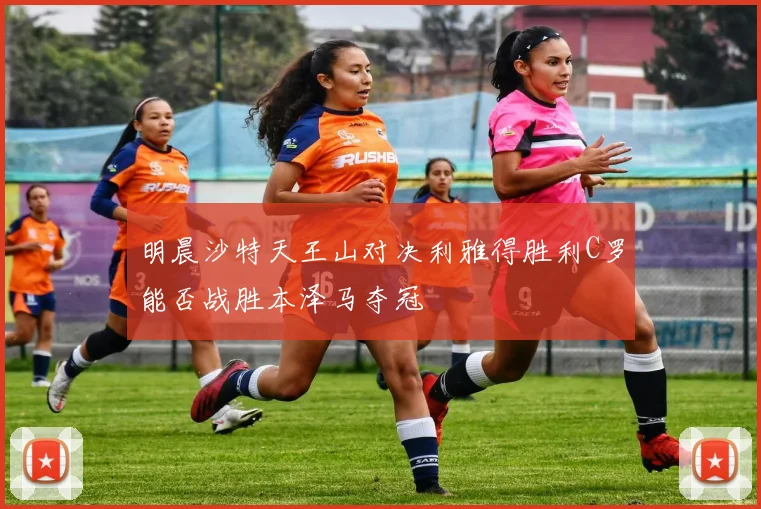 明晨沙特天王山对决利雅得胜利C罗能否战胜本泽马夺冠